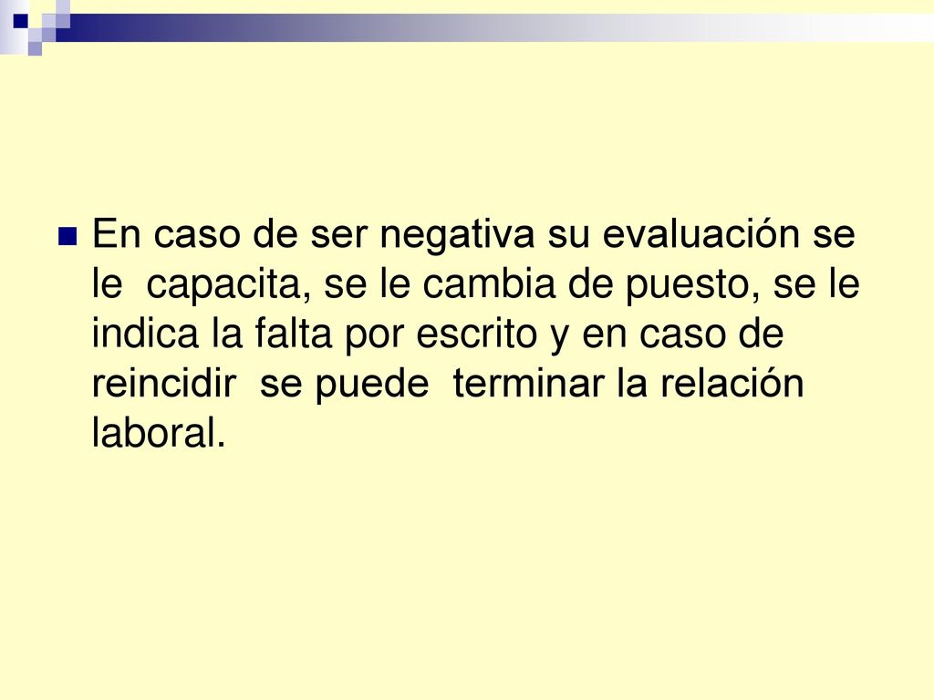 En caso de ser negativa su evaluación se le capacita, se le cambia de puesto, se le indica la falta por escrito y en caso de reincidir se puede terminar la relación laboral.