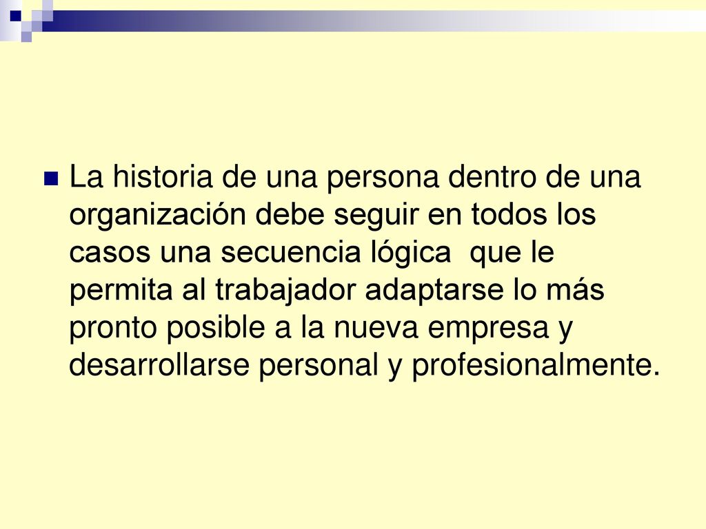 La historia de una persona dentro de una organización debe seguir en todos los casos una secuencia lógica que le permita al trabajador adaptarse lo más pronto posible a la nueva empresa y desarrollarse personal y profesionalmente.