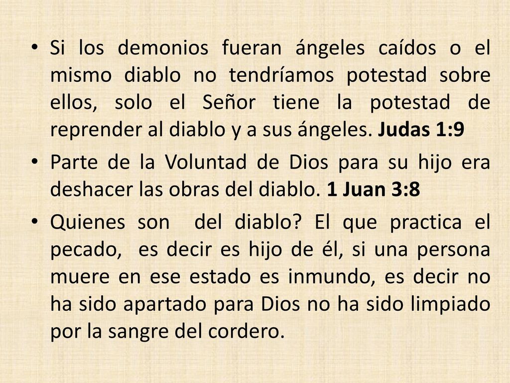 Si los demonios fueran ángeles caídos o el mismo diablo no tendríamos potestad sobre ellos, solo el Señor tiene la potestad de reprender al diablo y a sus ángeles. Judas 1:9