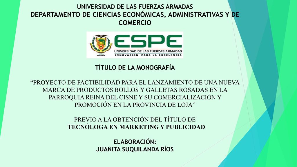 UNIVERSIDAD DE LAS FUERZAS ARMADAS DEPARTAMENTO DE CIENCIAS ECONÓMICAS, ADMINISTRATIVAS Y DE COMERCIO TÍTULO DE LA MONOGRAFÍA PROYECTO DE FACTIBILIDAD PARA EL LANZAMIENTO DE UNA NUEVA MARCA DE PRODUCTOS BOLLOS Y GALLETAS ROSADAS EN LA PARROQUIA REINA DEL CISNE Y SU COMERCIALIZACIÓN Y PROMOCIÓN EN LA PROVINCIA DE LOJA PREVIO A LA OBTENCIÓN DEL TÍTULO DE TECNÓLOGA EN MARKETING Y PUBLICIDAD ELABORACIÓN: JUANITA SUQUILANDA RÍOS