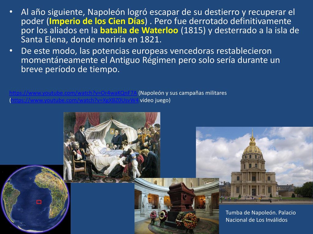 Al año siguiente, Napoleón logró escapar de su destierro y recuperar el poder (Imperio de los Cien Días) . Pero fue derrotado definitivamente por los aliados en la batalla de Waterloo (1815) y desterrado a la isla de Santa Elena, donde moriría en 1821.