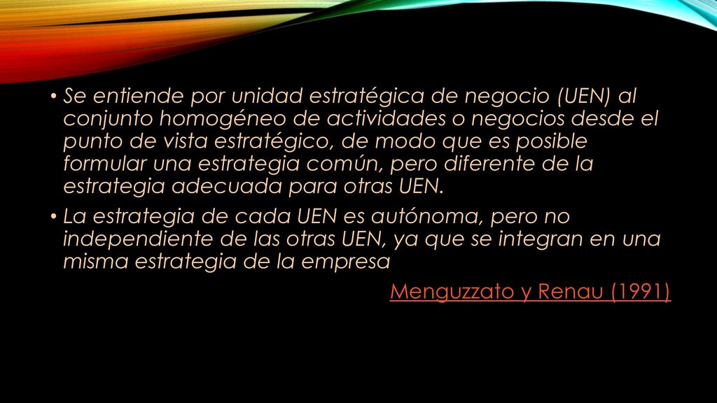 Se entiende por unidad estratégica de negocio (UEN) al conjunto homogéneo de actividades o negocios desde el punto de vista estratégico, de modo que es posible formular una estrategia común, pero diferente de la estrategia adecuada para otras UEN.