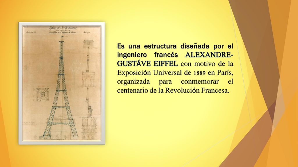 Es una estructura diseñada por el ingeniero francés ALEXANDRE-GUSTÁVE EIFFEL con motivo de la Exposición Universal de 1889 en París, organizada para conmemorar el centenario de la Revolución Francesa.