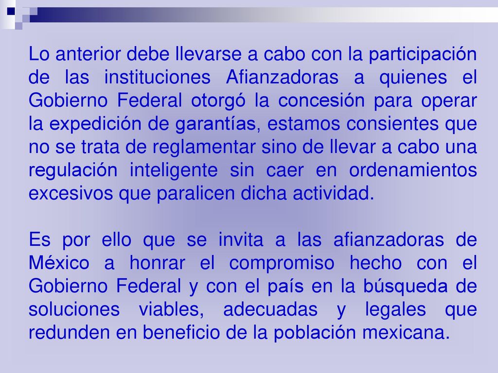 Lo anterior debe llevarse a cabo con la participación de las instituciones Afianzadoras a quienes el Gobierno Federal otorgó la concesión para operar la expedición de garantías, estamos consientes que no se trata de reglamentar sino de llevar a cabo una regulación inteligente sin caer en ordenamientos excesivos que paralicen dicha actividad.