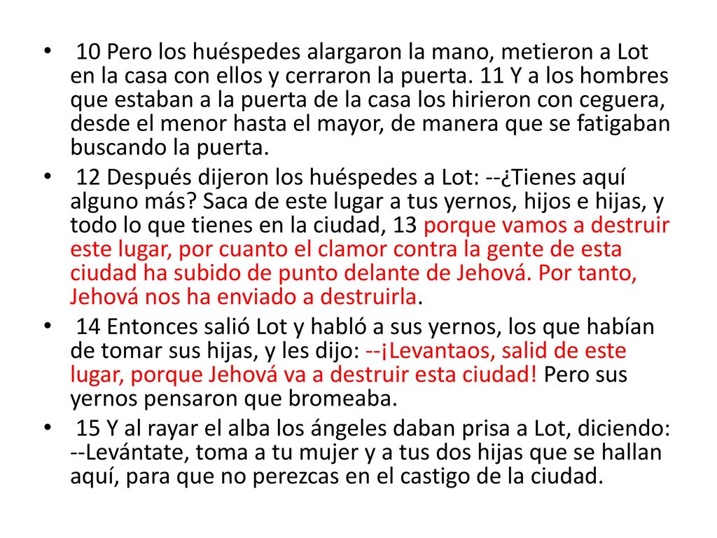 10 Pero los huéspedes alargaron la mano, metieron a Lot en la casa con ellos y cerraron la puerta. 11 Y a los hombres que estaban a la puerta de la casa los hirieron con ceguera, desde el menor hasta el mayor, de manera que se fatigaban buscando la puerta.