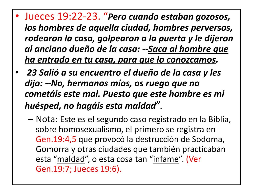 Jueces 19: Pero cuando estaban gozosos, los hombres de aquella ciudad, hombres perversos, rodearon la casa, golpearon a la puerta y le dijeron al anciano dueño de la casa: --Saca al hombre que ha entrado en tu casa, para que lo conozcamos.