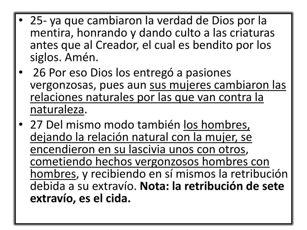 25- ya que cambiaron la verdad de Dios por la mentira, honrando y dando culto a las criaturas antes que al Creador, el cual es bendito por los siglos. Amén.