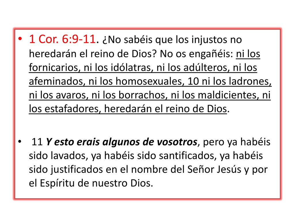 1 Cor. 6:9-11. ¿No sabéis que los injustos no heredarán el reino de Dios No os engañéis: ni los fornicarios, ni los idólatras, ni los adúlteros, ni los afeminados, ni los homosexuales, 10 ni los ladrones, ni los avaros, ni los borrachos, ni los maldicientes, ni los estafadores, heredarán el reino de Dios.