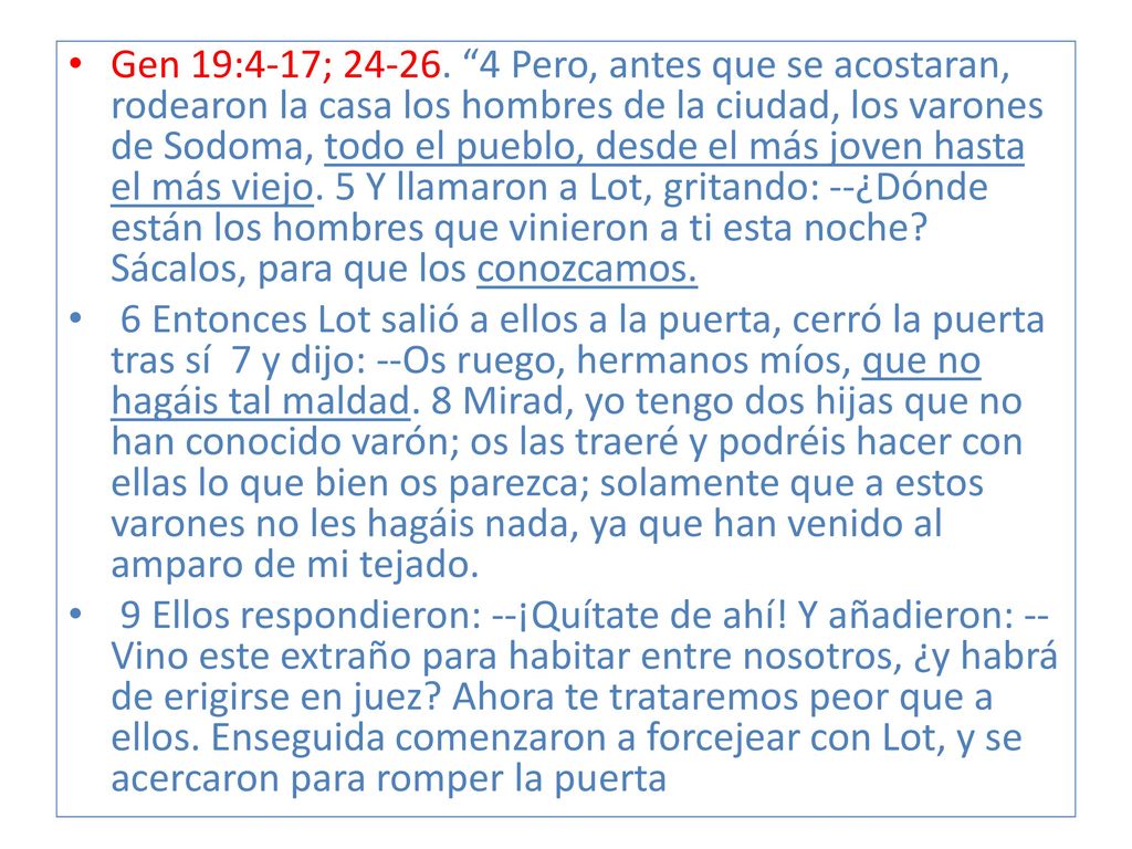 Gen 19:4-17; Pero, antes que se acostaran, rodearon la casa los hombres de la ciudad, los varones de Sodoma, todo el pueblo, desde el más joven hasta el más viejo. 5 Y llamaron a Lot, gritando: --¿Dónde están los hombres que vinieron a ti esta noche Sácalos, para que los conozcamos.