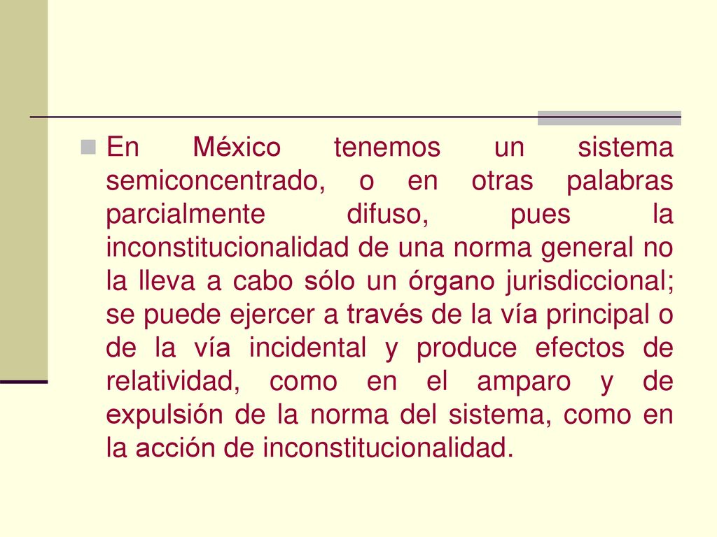 En México tenemos un sistema semiconcentrado, o en otras palabras parcialmente difuso, pues la inconstitucionalidad de una norma general no la lleva a cabo sólo un órgano jurisdiccional; se puede ejercer a través de la vía principal o de la vía incidental y produce efectos de relatividad, como en el amparo y de expulsión de la norma del sistema, como en la acción de inconstitucionalidad.