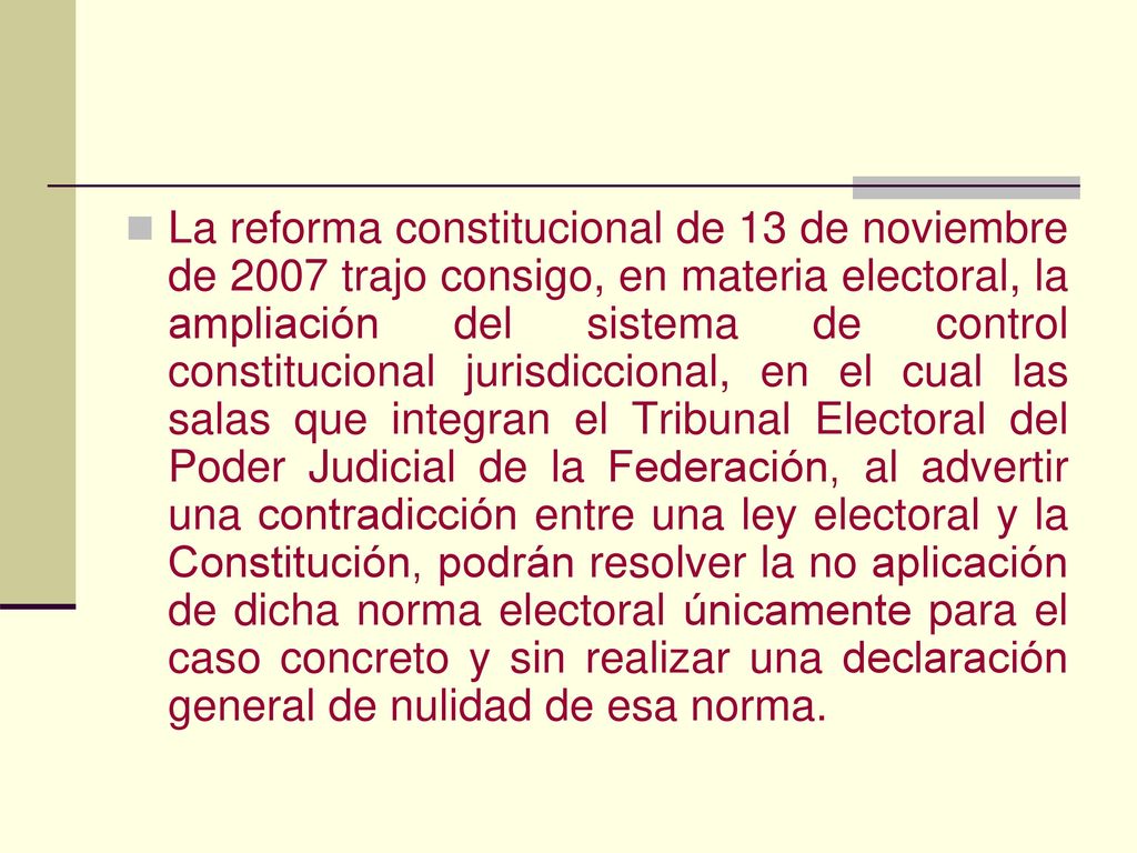 La reforma constitucional de 13 de noviembre de 2007 trajo consigo, en materia electoral, la ampliación del sistema de control constitucional jurisdiccional, en el cual las salas que integran el Tribunal Electoral del Poder Judicial de la Federación, al advertir una contradicción entre una ley electoral y la Constitución, podrán resolver la no aplicación de dicha norma electoral únicamente para el caso concreto y sin realizar una declaración general de nulidad de esa norma.