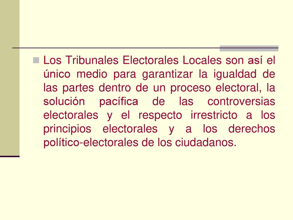 Los Tribunales Electorales Locales son así el único medio para garantizar la igualdad de las partes dentro de un proceso electoral, la solución pacífica de las controversias electorales y el respecto irrestricto a los principios electorales y a los derechos político-electorales de los ciudadanos.