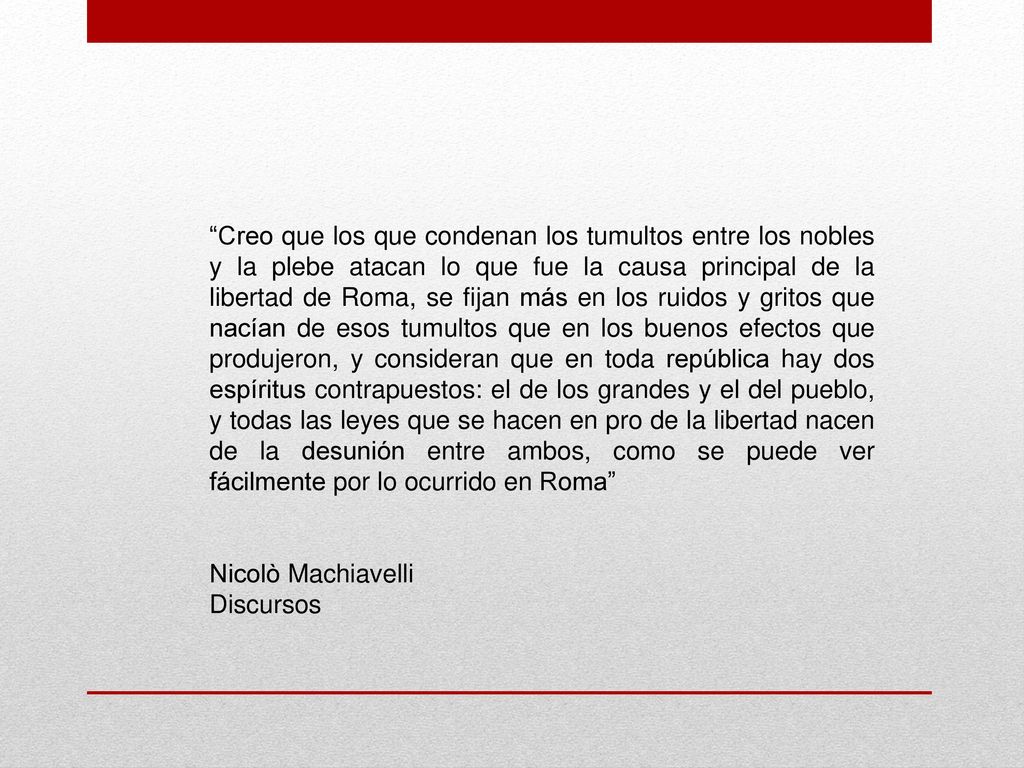 Creo que los que condenan los tumultos entre los nobles y la plebe atacan lo que fue la causa principal de la libertad de Roma, se fijan más en los ruidos y gritos que nacían de esos tumultos que en los buenos efectos que produjeron, y consideran que en toda república hay dos espíritus contrapuestos: el de los grandes y el del pueblo, y todas las leyes que se hacen en pro de la libertad nacen de la desunión entre ambos, como se puede ver fácilmente por lo ocurrido en Roma