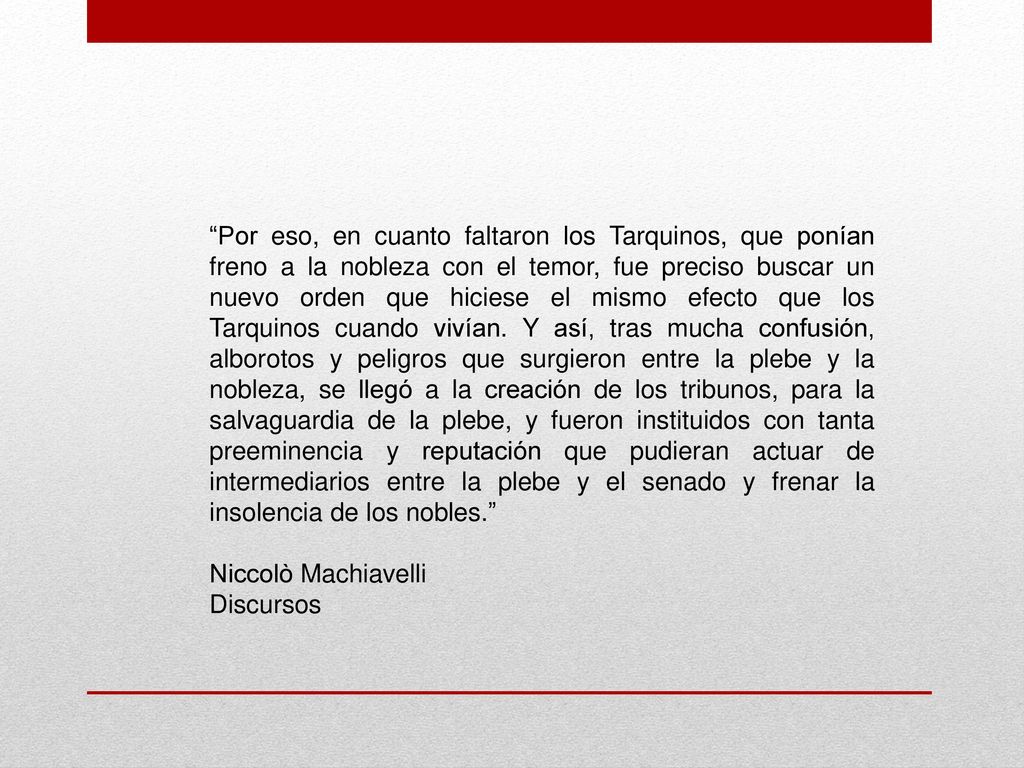 Por eso, en cuanto faltaron los Tarquinos, que ponían freno a la nobleza con el temor, fue preciso buscar un nuevo orden que hiciese el mismo efecto que los Tarquinos cuando vivían. Y así, tras mucha confusión, alborotos y peligros que surgieron entre la plebe y la nobleza, se llegó a la creación de los tribunos, para la salvaguardia de la plebe, y fueron instituidos con tanta preeminencia y reputación que pudieran actuar de intermediarios entre la plebe y el senado y frenar la insolencia de los nobles.
