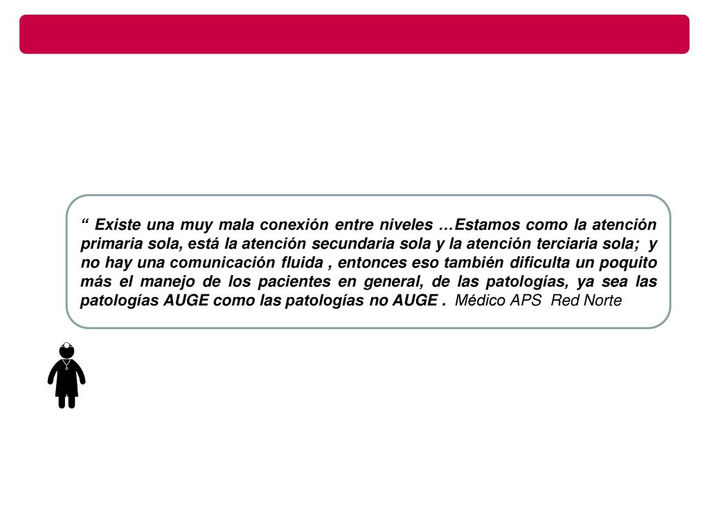 Existe una muy mala conexión entre niveles …Estamos como la atención primaria sola, está la atención secundaria sola y la atención terciaria sola; y no hay una comunicación fluida , entonces eso también dificulta un poquito más el manejo de los pacientes en general, de las patologías, ya sea las patologías AUGE como las patologías no AUGE .