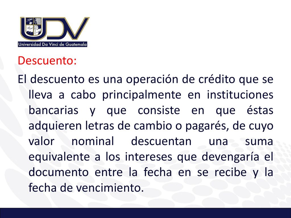 Descuento: El descuento es una operación de crédito que se lleva a cabo principalmente en instituciones bancarias y que consiste en que éstas adquieren letras de cambio o pagarés, de cuyo valor nominal descuentan una suma equivalente a los intereses que devengaría el documento entre la fecha en se recibe y la fecha de vencimiento.