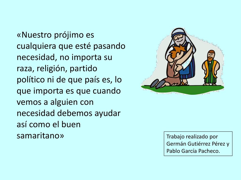 «Nuestro prójimo es cualquiera que esté pasando necesidad, no importa su raza, religión, partido político ni de que país es, lo que importa es que cuando vemos a alguien con necesidad debemos ayudar así como el buen samaritano»