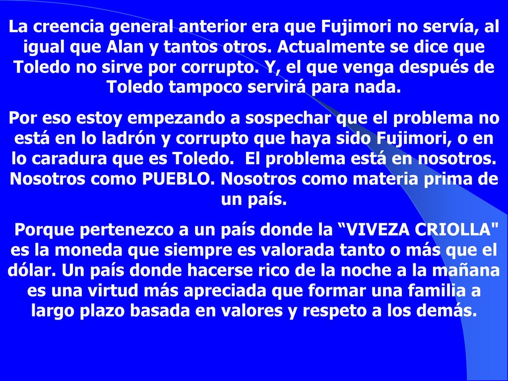 La creencia general anterior era que Fujimori no servía, al igual que Alan y tantos otros. Actualmente se dice que Toledo no sirve por corrupto. Y, el que venga después de Toledo tampoco servirá para nada.