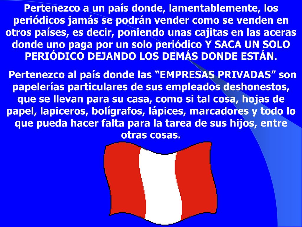 Pertenezco a un país donde, lamentablemente, los periódicos jamás se podrán vender como se venden en otros países, es decir, poniendo unas cajitas en las aceras donde uno paga por un solo periódico Y SACA UN SOLO PERIÓDICO DEJANDO LOS DEMÁS DONDE ESTÁN.