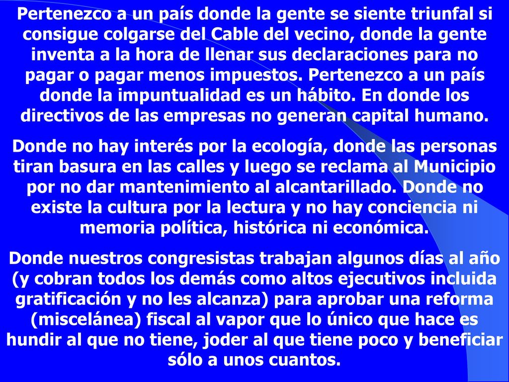 Pertenezco a un país donde la gente se siente triunfal si consigue colgarse del Cable del vecino, donde la gente inventa a la hora de llenar sus declaraciones para no pagar o pagar menos impuestos. Pertenezco a un país donde la impuntualidad es un hábito. En donde los directivos de las empresas no generan capital humano.