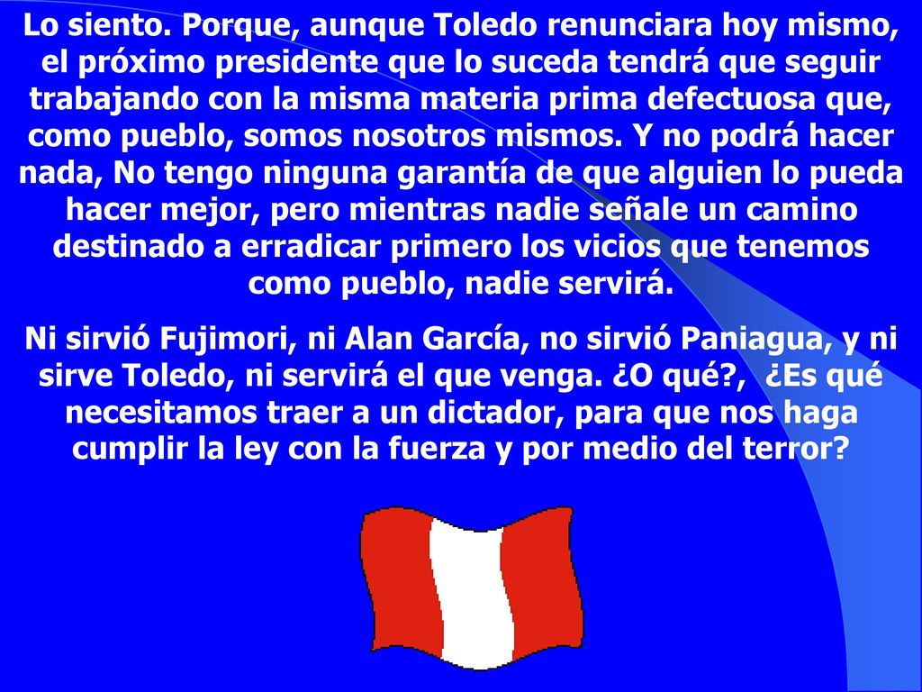 Lo siento. Porque, aunque Toledo renunciara hoy mismo, el próximo presidente que lo suceda tendrá que seguir trabajando con la misma materia prima defectuosa que, como pueblo, somos nosotros mismos. Y no podrá hacer nada, No tengo ninguna garantía de que alguien lo pueda hacer mejor, pero mientras nadie señale un camino destinado a erradicar primero los vicios que tenemos como pueblo, nadie servirá.