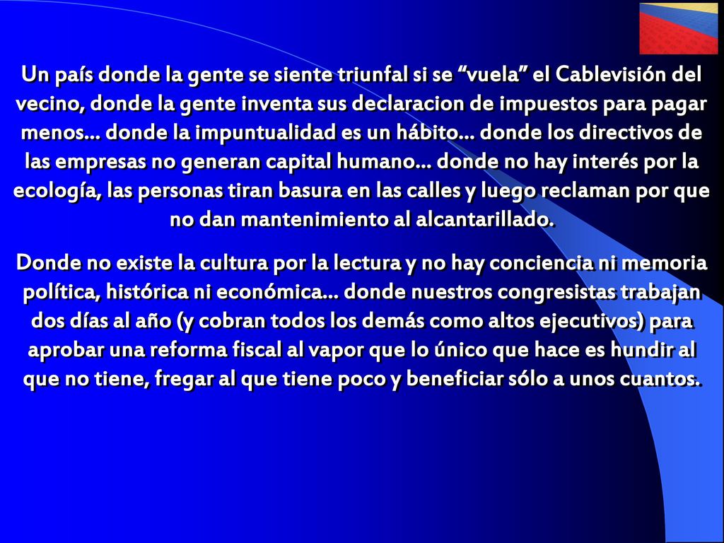 Un país donde la gente se siente triunfal si se vuela el Cablevisión del vecino, donde la gente inventa sus declaracion de impuestos para pagar menos… donde la impuntualidad es un hábito… donde los directivos de las empresas no generan capital humano… donde no hay interés por la ecología, las personas tiran basura en las calles y luego reclaman por que no dan mantenimiento al alcantarillado.