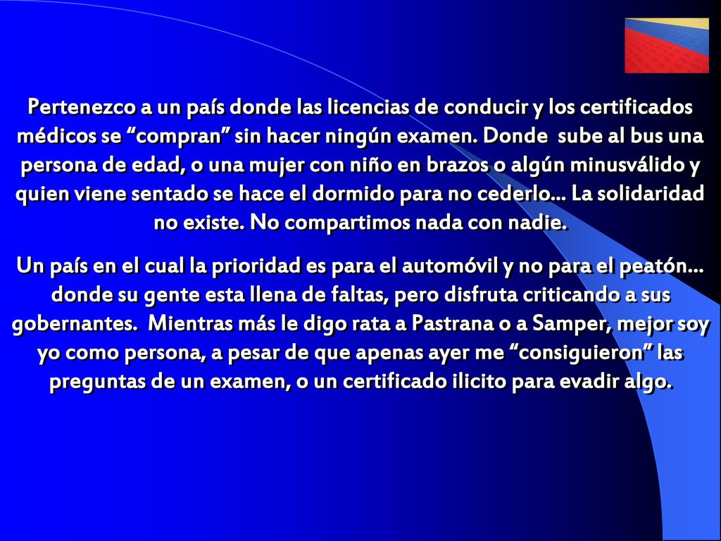 Pertenezco a un país donde las licencias de conducir y los certificados médicos se compran sin hacer ningún examen. Donde sube al bus una persona de edad, o una mujer con niño en brazos o algún minusválido y quien viene sentado se hace el dormido para no cederlo... La solidaridad no existe. No compartimos nada con nadie.