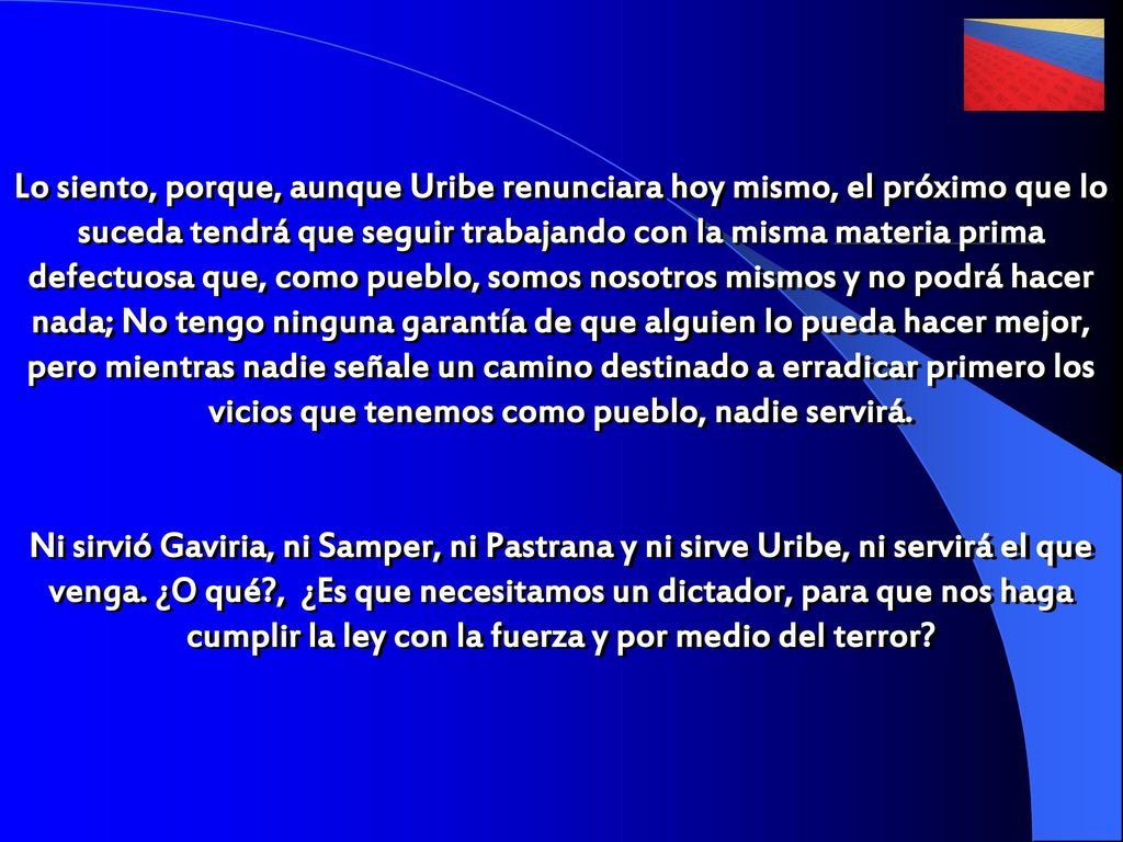 Lo siento, porque, aunque Uribe renunciara hoy mismo, el próximo que lo suceda tendrá que seguir trabajando con la misma materia prima defectuosa que, como pueblo, somos nosotros mismos y no podrá hacer nada; No tengo ninguna garantía de que alguien lo pueda hacer mejor, pero mientras nadie señale un camino destinado a erradicar primero los vicios que tenemos como pueblo, nadie servirá.