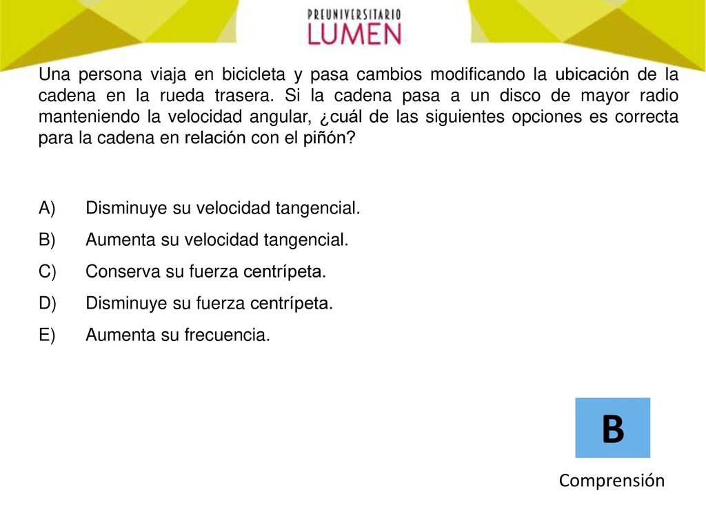Una persona viaja en bicicleta y pasa cambios modificando la ubicación de la cadena en la rueda trasera. Si la cadena pasa a un disco de mayor radio manteniendo la velocidad angular, ¿cuál de las siguientes opciones es correcta para la cadena en relación con el piñón
