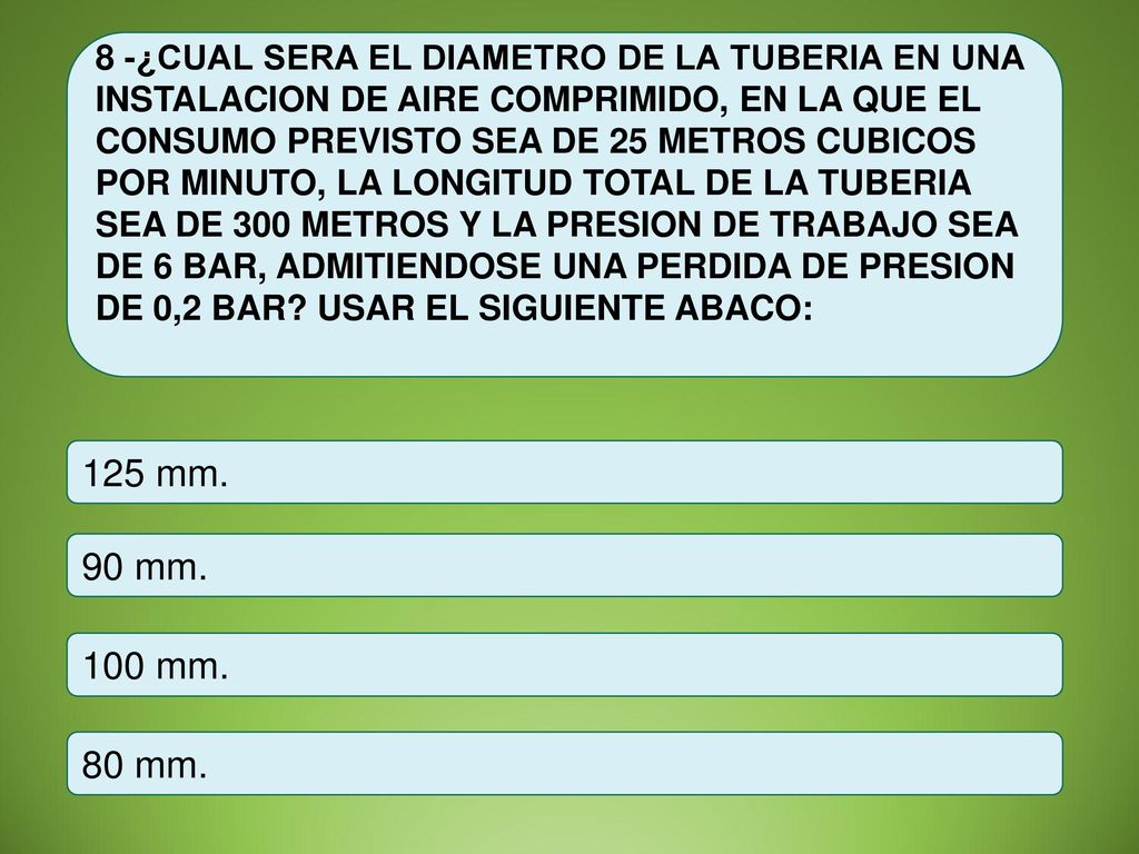 8 -¿CUAL SERA EL DIAMETRO DE LA TUBERIA EN UNA INSTALACION DE AIRE COMPRIMIDO, EN LA QUE EL CONSUMO PREVISTO SEA DE 25 METROS CUBICOS POR MINUTO, LA LONGITUD TOTAL DE LA TUBERIA SEA DE 300 METROS Y LA PRESION DE TRABAJO SEA DE 6 BAR, ADMITIENDOSE UNA PERDIDA DE PRESION DE 0,2 BAR USAR EL SIGUIENTE ABACO: