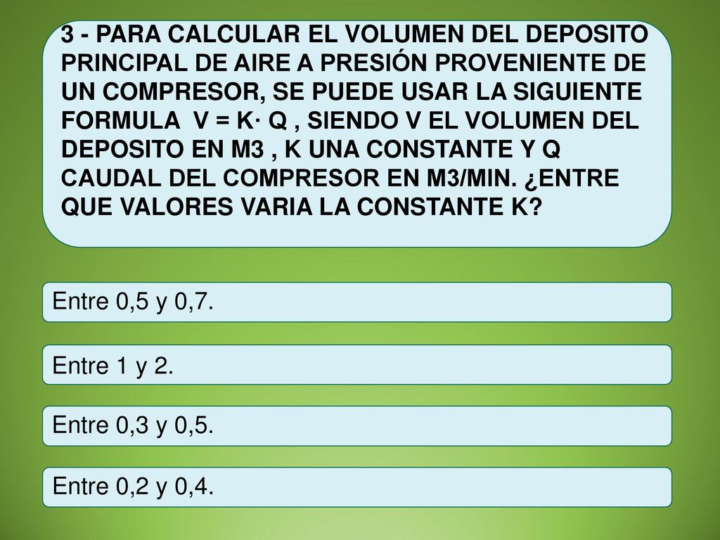 3 - PARA CALCULAR EL VOLUMEN DEL DEPOSITO PRINCIPAL DE AIRE A PRESIÓN PROVENIENTE DE UN COMPRESOR, SE PUEDE USAR LA SIGUIENTE FORMULA V = K· Q , SIENDO V EL VOLUMEN DEL DEPOSITO EN M3 , K UNA CONSTANTE Y Q CAUDAL DEL COMPRESOR EN M3/MIN. ¿ENTRE QUE VALORES VARIA LA CONSTANTE K