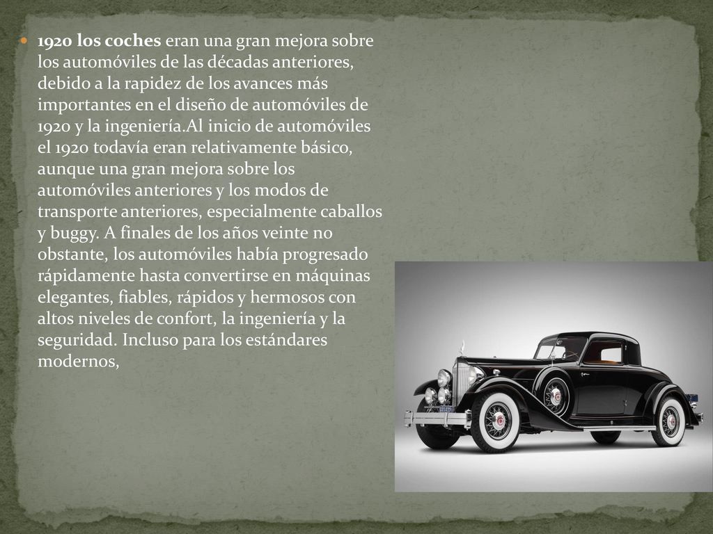 1920 los coches eran una gran mejora sobre los automóviles de las décadas anteriores, debido a la rapidez de los avances más importantes en el diseño de automóviles de 1920 y la ingeniería.Al inicio de automóviles el 1920 todavía eran relativamente básico, aunque una gran mejora sobre los automóviles anteriores y los modos de transporte anteriores, especialmente caballos y buggy. A finales de los años veinte no obstante, los automóviles había progresado rápidamente hasta convertirse en máquinas elegantes, fiables, rápidos y hermosos con altos niveles de confort, la ingeniería y la seguridad. Incluso para los estándares modernos,