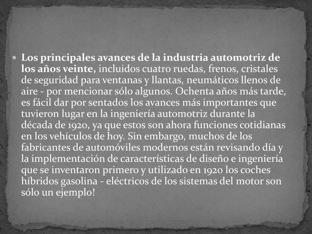 Los principales avances de la industria automotriz de los años veinte, incluidos cuatro ruedas, frenos, cristales de seguridad para ventanas y llantas, neumáticos llenos de aire - por mencionar sólo algunos. Ochenta años más tarde, es fácil dar por sentados los avances más importantes que tuvieron lugar en la ingeniería automotriz durante la década de 1920, ya que estos son ahora funciones cotidianas en los vehículos de hoy. Sin embargo, muchos de los fabricantes de automóviles modernos están revisando día y la implementación de características de diseño e ingeniería que se inventaron primero y utilizado en 1920 los coches híbridos gasolina - eléctricos de los sistemas del motor son sólo un ejemplo!