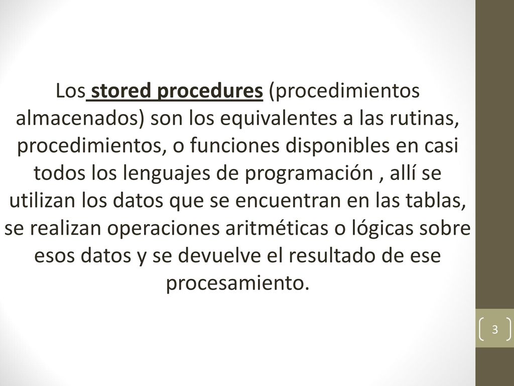 Los stored procedures (procedimientos almacenados) son los equivalentes a las rutinas, procedimientos, o funciones disponibles en casi todos los lenguajes de programación , allí se utilizan los datos que se encuentran en las tablas, se realizan operaciones aritméticas o lógicas sobre esos datos y se devuelve el resultado de ese procesamiento.