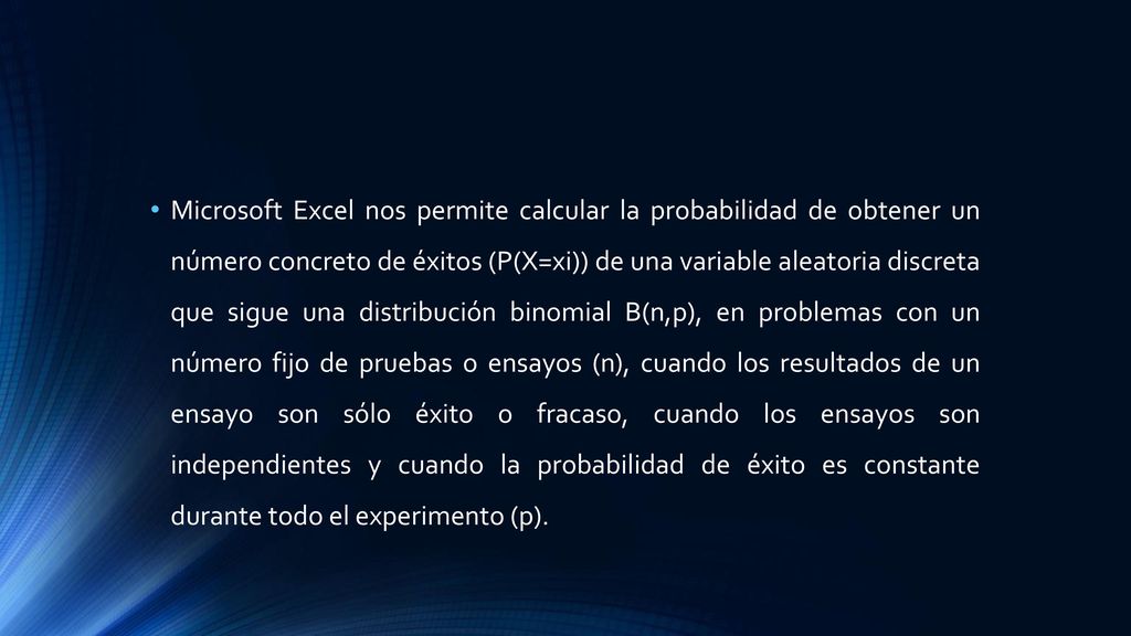 Microsoft Excel nos permite calcular la probabilidad de obtener un número concreto de éxitos (P(X=xi)) de una variable aleatoria discreta que sigue una distribución binomial B(n,p), en problemas con un número fijo de pruebas o ensayos (n), cuando los resultados de un ensayo son sólo éxito o fracaso, cuando los ensayos son independientes y cuando la probabilidad de éxito es constante durante todo el experimento (p).