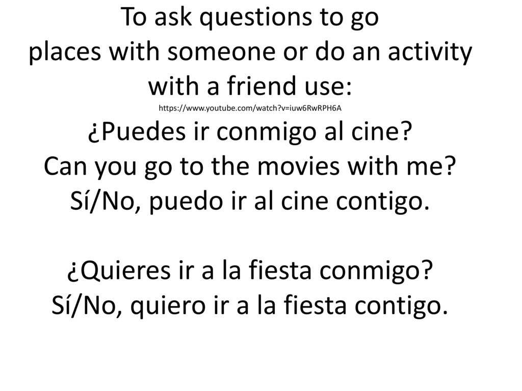 To ask questions to go places with someone or do an activity with a friend use:   v=iuw6RwRPH6A ¿Puedes ir conmigo al cine.