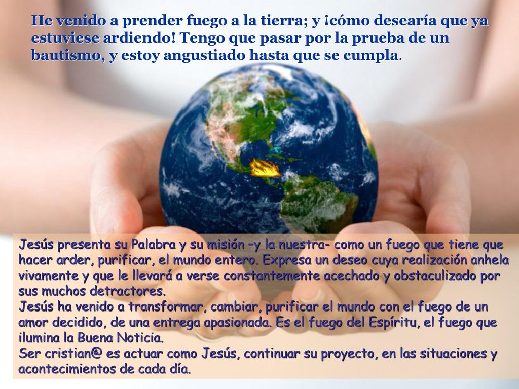 He venido a prender fuego a la tierra; y ¡cómo desearía que ya estuviese ardiendo! Tengo que pasar por la prueba de un bautismo, y estoy angustiado hasta que se cumpla.