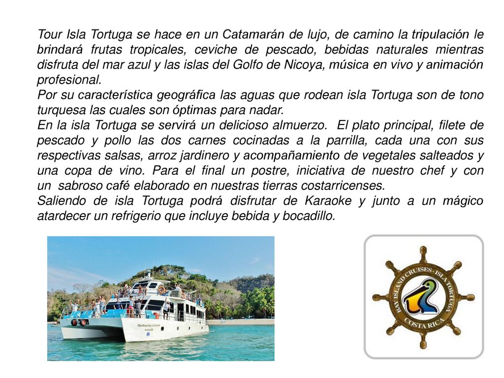 Tour Isla Tortuga se hace en un Catamarán de lujo, de camino la tripulación le brindará frutas tropicales, ceviche de pescado, bebidas naturales mientras disfruta del mar azul y las islas del Golfo de Nicoya, música en vivo y animación profesional.