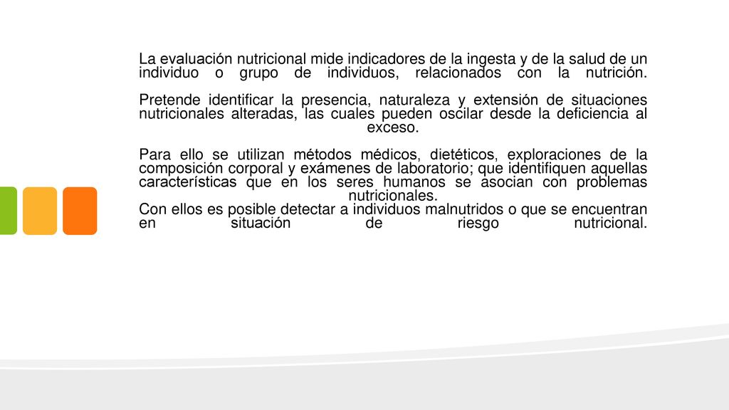 La evaluación nutricional mide indicadores de la ingesta y de la salud de un individuo o grupo de individuos, relacionados con la nutrición.