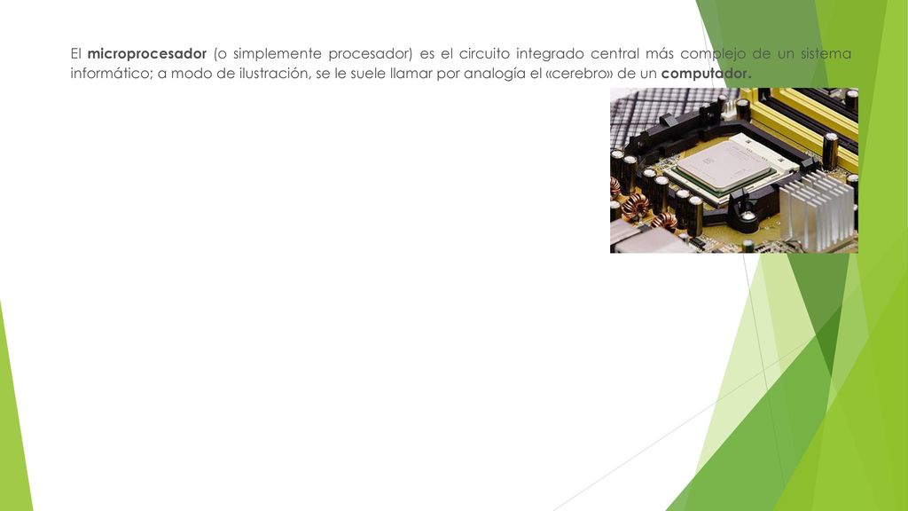 El microprocesador (o simplemente procesador) es el circuito integrado central más complejo de un sistema informático; a modo de ilustración, se le suele llamar por analogía el «cerebro» de un computador.