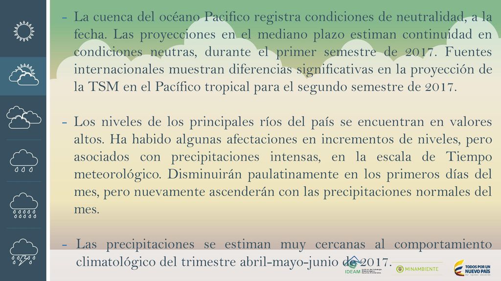 La cuenca del océano Pacifico registra condiciones de neutralidad, a la fecha. Las proyecciones en el mediano plazo estiman continuidad en condiciones neutras, durante el primer semestre de Fuentes internacionales muestran diferencias significativas en la proyección de la TSM en el Pacífico tropical para el segundo semestre de 2017.