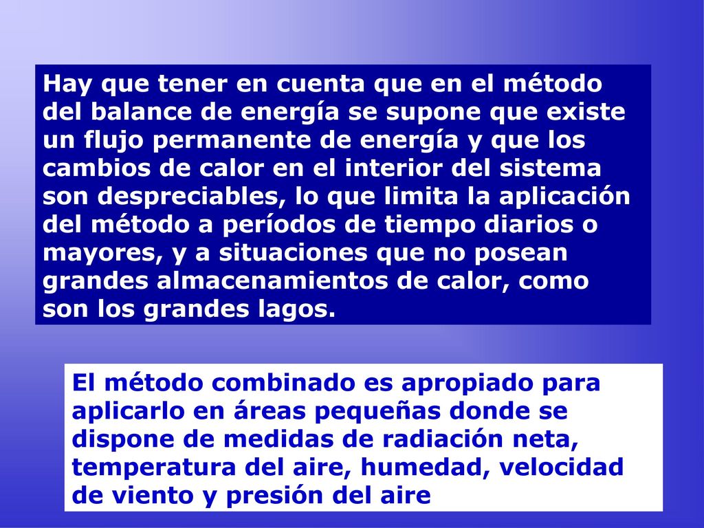 Hay que tener en cuenta que en el método del balance de energía se supone que existe un flujo permanente de energía y que los cambios de calor en el interior del sistema son despreciables, lo que limita la aplicación del método a períodos de tiempo diarios o mayores, y a situaciones que no posean grandes almacenamientos de calor, como son los grandes lagos.