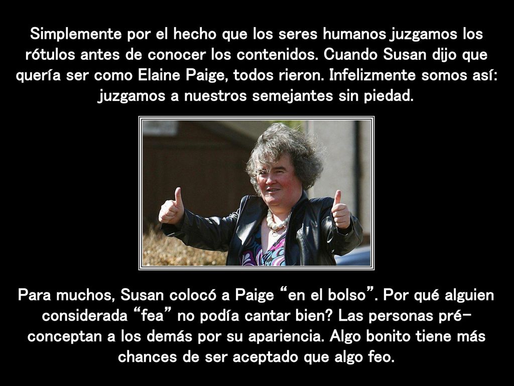 Simplemente por el hecho que los seres humanos juzgamos los rótulos antes de conocer los contenidos. Cuando Susan dijo que quería ser como Elaine Paige, todos rieron. Infelizmente somos así: juzgamos a nuestros semejantes sin piedad.
