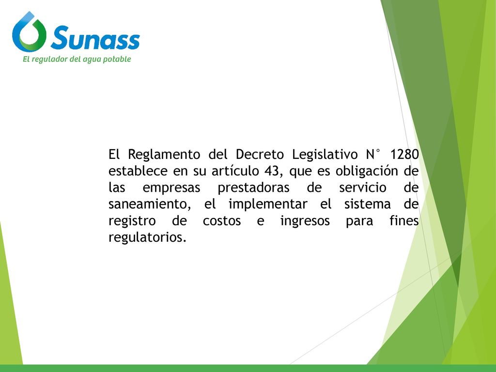 El Reglamento del Decreto Legislativo N° 1280 establece en su artículo 43, que es obligación de las empresas prestadoras de servicio de saneamiento, el implementar el sistema de registro de costos e ingresos para fines regulatorios.
