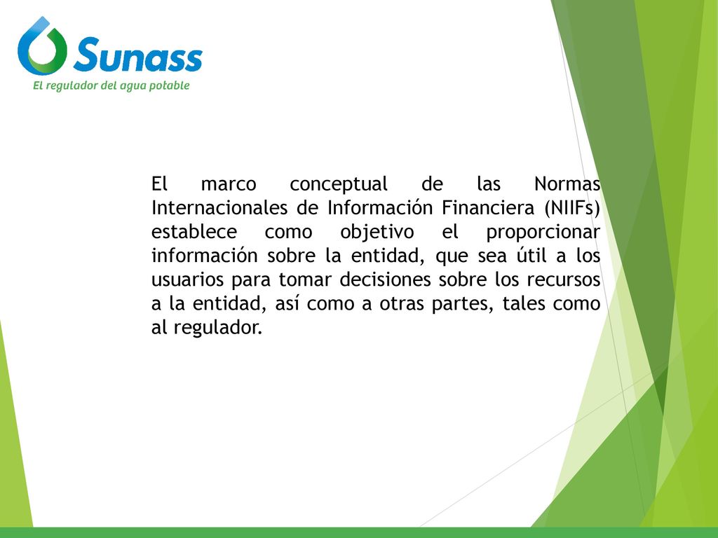 El marco conceptual de las Normas Internacionales de Información Financiera (NIIFs) establece como objetivo el proporcionar información sobre la entidad, que sea útil a los usuarios para tomar decisiones sobre los recursos a la entidad, así como a otras partes, tales como al regulador.