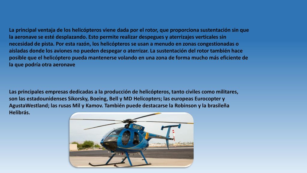 La principal ventaja de los helicópteros viene dada por el rotor, que proporciona sustentación sin que la aeronave se esté desplazando. Esto permite realizar despegues y aterrizajes verticales sin necesidad de pista. Por esta razón, los helicópteros se usan a menudo en zonas congestionadas o aisladas donde los aviones no pueden despegar o aterrizar. La sustentación del rotor también hace posible que el helicóptero pueda mantenerse volando en una zona de forma mucho más eficiente de la que podría otra aeronave