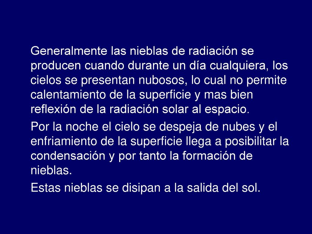 Generalmente las nieblas de radiación se producen cuando durante un día cualquiera, los cielos se presentan nubosos, lo cual no permite calentamiento de la superficie y mas bien reflexión de la radiación solar al espacio.