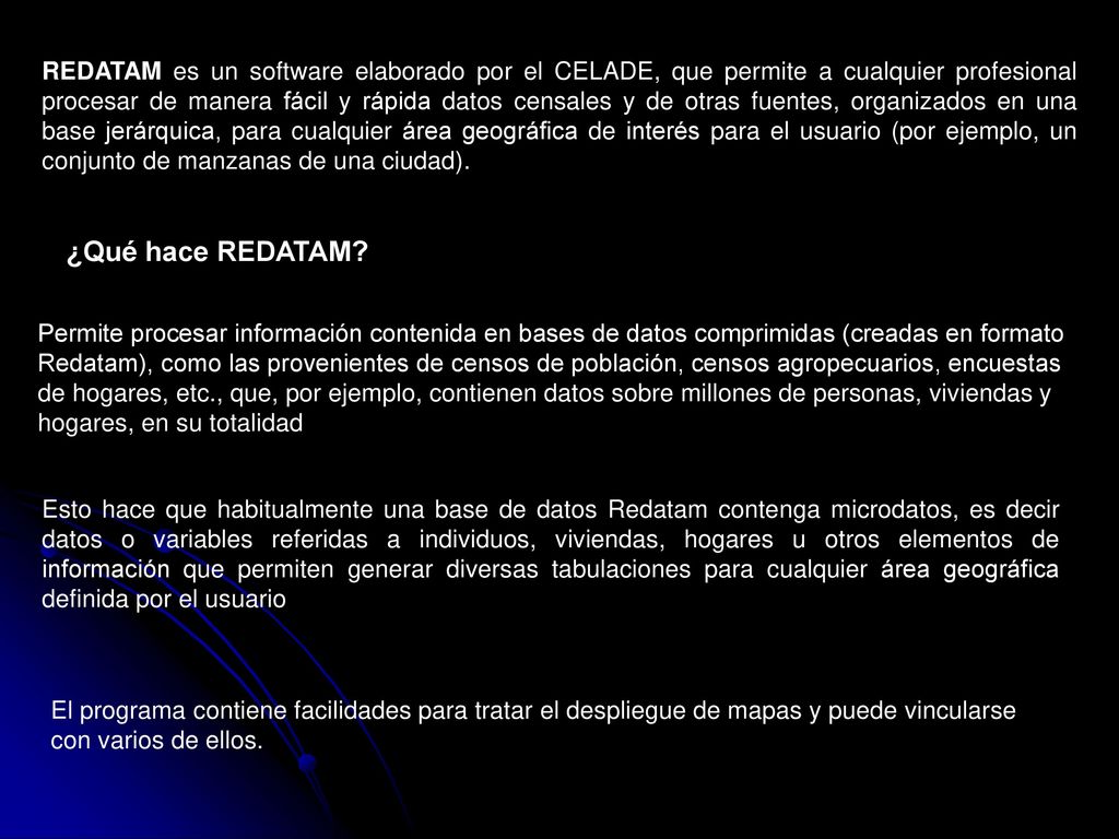 REDATAM es un software elaborado por el CELADE, que permite a cualquier profesional procesar de manera fácil y rápida datos censales y de otras fuentes, organizados en una base jerárquica, para cualquier área geográfica de interés para el usuario (por ejemplo, un conjunto de manzanas de una ciudad).