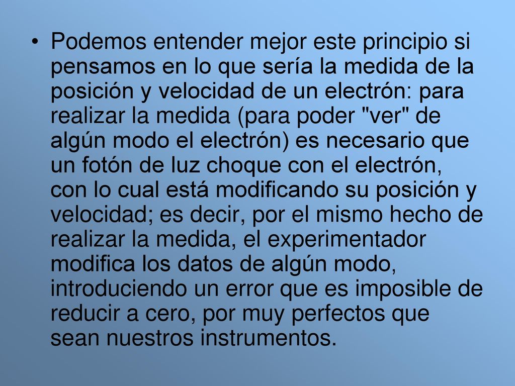 Podemos entender mejor este principio si pensamos en lo que sería la medida de la posición y velocidad de un electrón: para realizar la medida (para poder ver de algún modo el electrón) es necesario que un fotón de luz choque con el electrón, con lo cual está modificando su posición y velocidad; es decir, por el mismo hecho de realizar la medida, el experimentador modifica los datos de algún modo, introduciendo un error que es imposible de reducir a cero, por muy perfectos que sean nuestros instrumentos.