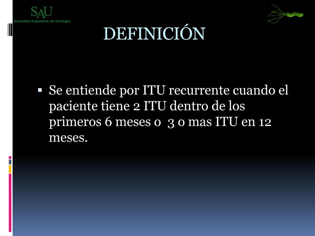 DEFINICIÓN Se entiende por ITU recurrente cuando el paciente tiene 2 ITU dentro de los primeros 6 meses o 3 o mas ITU en 12 meses.